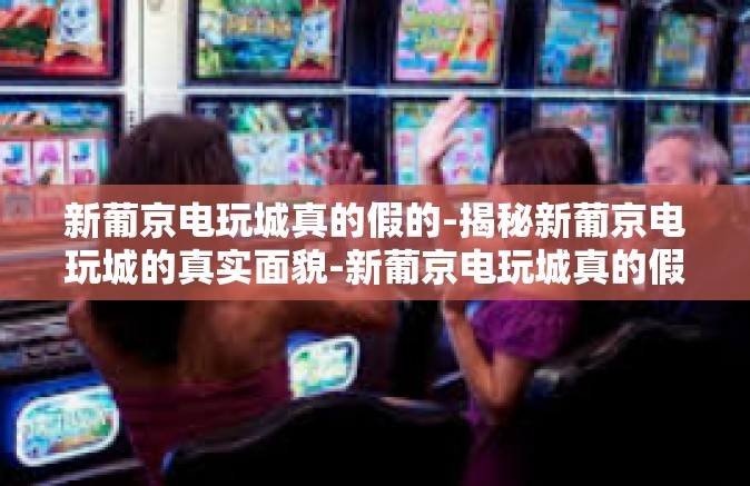 新葡京电玩城真的假的-揭秘新葡京电玩城的真实面貌-新葡京电玩城真的假的