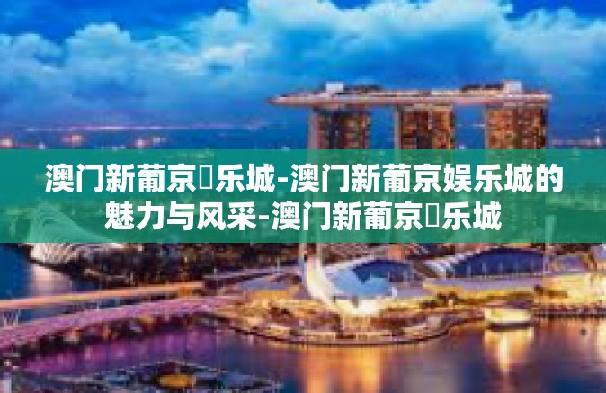澳门新葡京娛乐城-澳门新葡京娱乐城的魅力与风采-澳门新葡京娛乐城