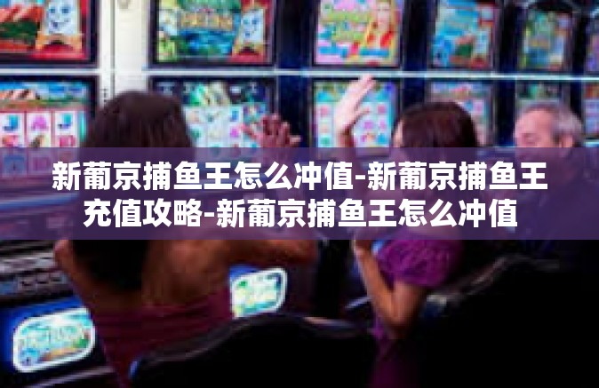 新葡京捕鱼王怎么冲值-新葡京捕鱼王充值攻略-新葡京捕鱼王怎么冲值