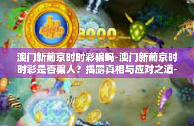 澳门新葡京时时彩骗吗-澳门新葡京时时彩是否骗人？揭露真相与应对之道-澳门新葡京时时彩骗吗