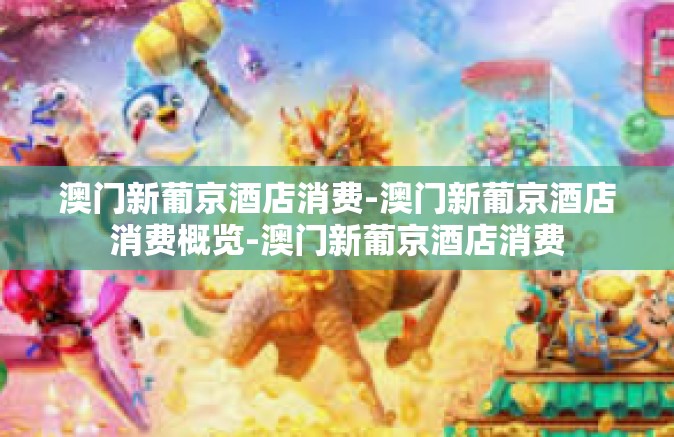 澳门新葡京酒店消费-澳门新葡京酒店消费概览-澳门新葡京酒店消费