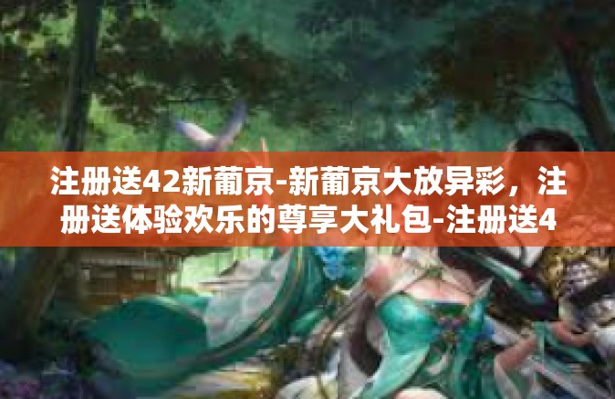 注册送42新葡京-新葡京大放异彩，注册送体验欢乐的尊享大礼包-注册送42新葡京