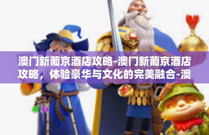 澳门新葡京酒店攻略-澳门新葡京酒店攻略，体验豪华与文化的完美融合-澳门新葡京酒店攻略