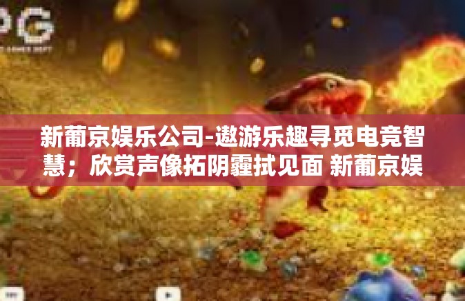 新葡京娱乐公司-遨游乐趣寻觅电竞智慧；欣赏声像拓阴霾拭见面 新葡京娱乐公司探秘之旅-新葡京娱乐公司