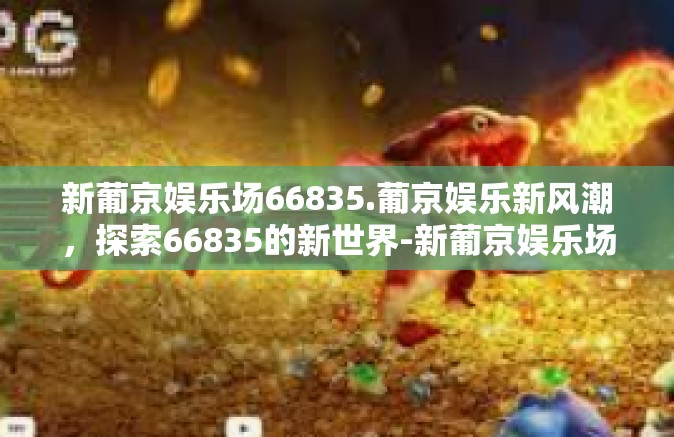 新葡京娱乐场66835.葡京娱乐新风潮，探索66835的新世界-新葡京娱乐场66835.