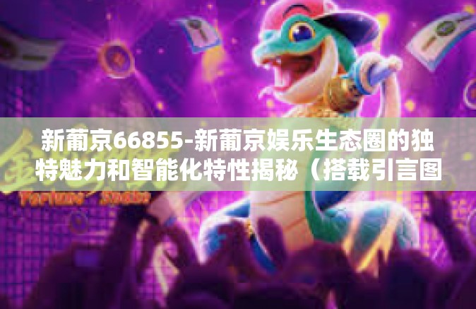 新葡京66855-新葡京娱乐生态圈的独特魅力和智能化特性揭秘（搭载引言图例如特色设计为可扩展的一项开放性及渐变型的科技产物）新葡京66855的魅力探秘-新葡京66855