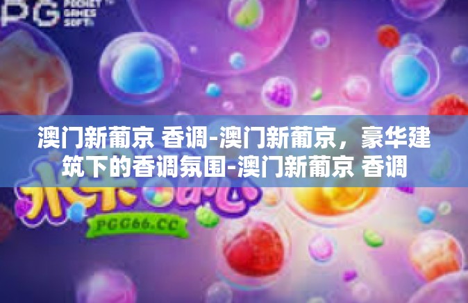 澳门新葡京 香调-澳门新葡京，豪华建筑下的香调氛围-澳门新葡京 香调