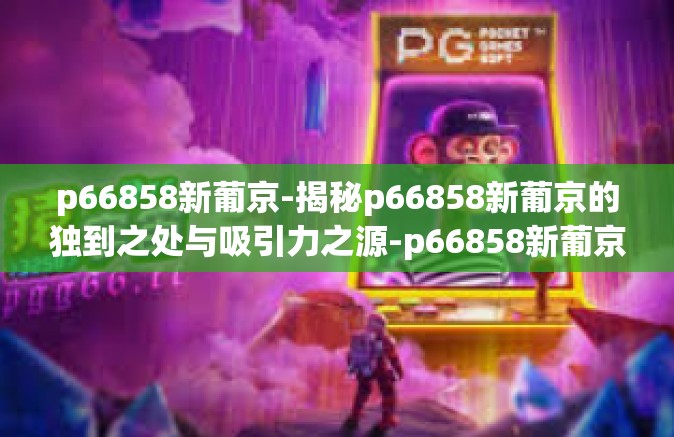 p66858新葡京-揭秘p66858新葡京的独到之处与吸引力之源-p66858新葡京