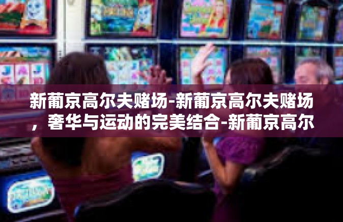 新葡京高尔夫赌场-新葡京高尔夫赌场，奢华与运动的完美结合-新葡京高尔夫赌场