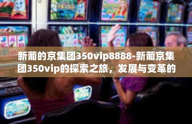 新葡的京集团350vip8888-新葡京集团350vip的探索之旅，发展与变革的步伐-新葡的京集团350vip8888