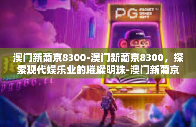 澳门新葡京8300-澳门新葡京8300，探索现代娱乐业的璀璨明珠-澳门新葡京8300