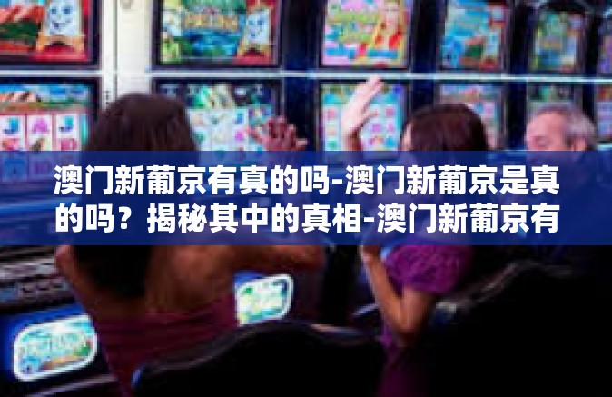 澳门新葡京有真的吗-澳门新葡京是真的吗？揭秘其中的真相-澳门新葡京有真的吗