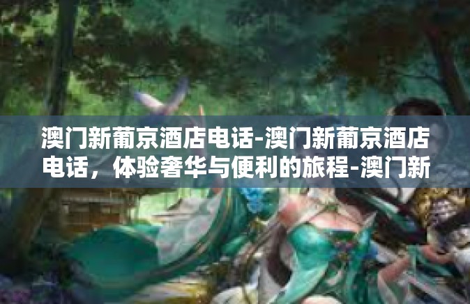 澳门新葡京酒店电话-澳门新葡京酒店电话，体验奢华与便利的旅程-澳门新葡京酒店电话