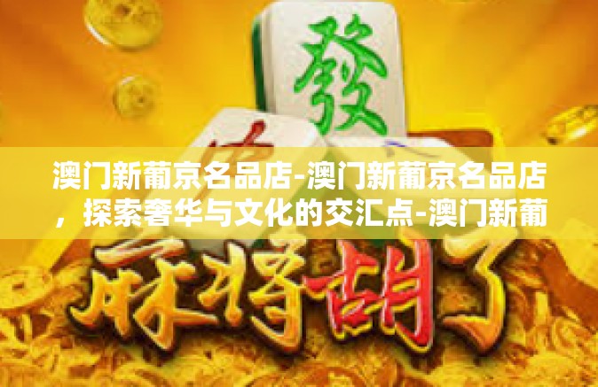 澳门新葡京名品店-澳门新葡京名品店，探索奢华与文化的交汇点-澳门新葡京名品店