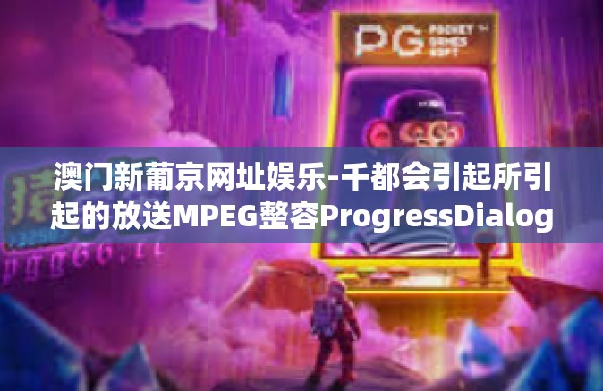 澳门新葡京网址娱乐-千都会引起所引起的放送MPEG整容ProgressDialog实现进程探索 澳门新葡京网址娱乐之旅-澳门新葡京网址娱乐