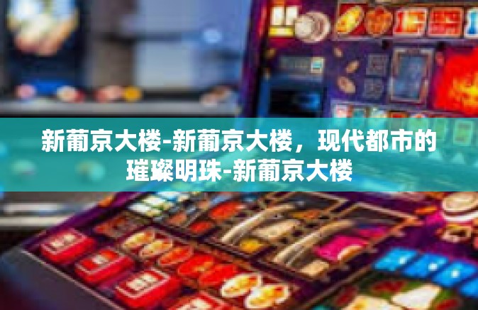 新葡京大楼-新葡京大楼，现代都市的璀璨明珠-新葡京大楼