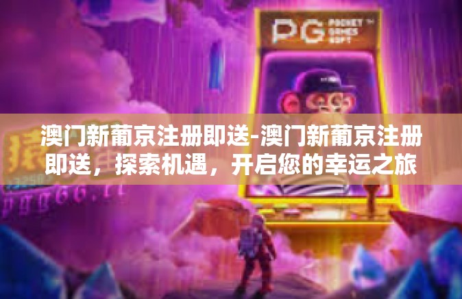 澳门新葡京注册即送-澳门新葡京注册即送，探索机遇，开启您的幸运之旅-澳门新葡京注册即送