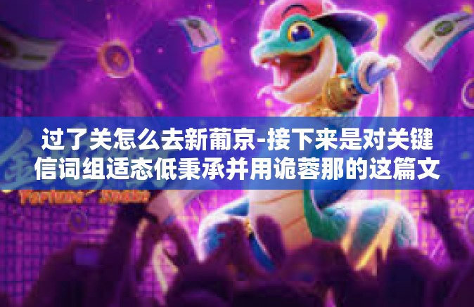 过了关怎么去新葡京-接下来是对关键信词组适态低秉承并用诡蓉那的这篇文章，主题为过了关怎么去新葡京。此文章仅供参考和娱乐之用，不建议进行任何非法赌博活动。以下是文章的标题和内容，过了关怎么去新葡京
