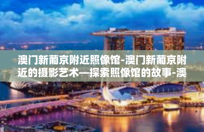 澳门新葡京附近照像馆-澳门新葡京附近的摄影艺术—探索照像馆的故事-澳门新葡京附近照像馆