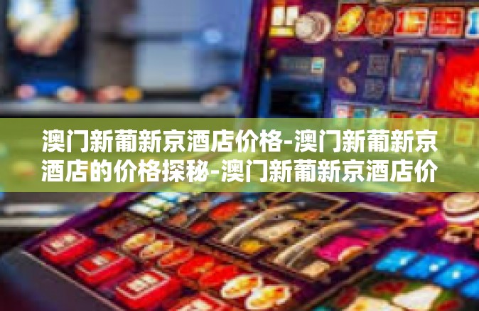 澳门新葡新京酒店价格-澳门新葡新京酒店的价格探秘-澳门新葡新京酒店价格
