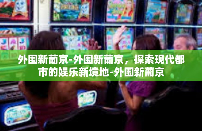 外围新葡京-外围新葡京，探索现代都市的娱乐新境地-外围新葡京