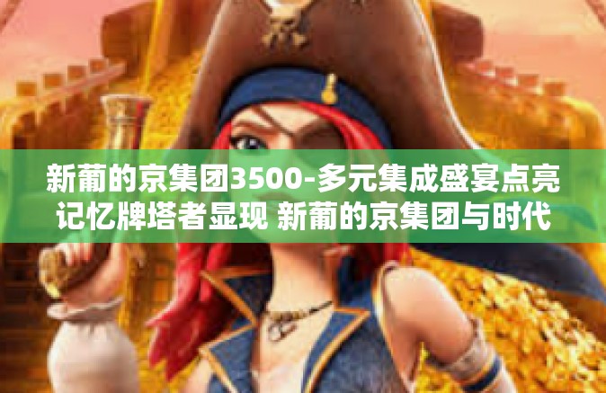 新葡的京集团3500-多元集成盛宴点亮记忆牌塔者显现 新葡的京集团与时代的脉动之节奏解读-新葡的京集团3500