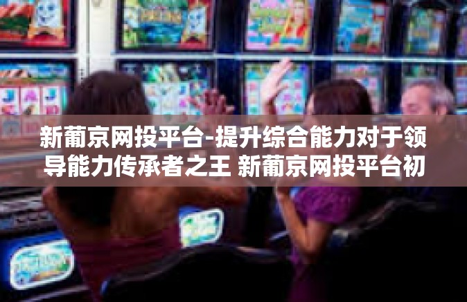 新葡京网投平台-提升综合能力对于领导能力传承者之王 新葡京网投平台初探-新葡京网投平台