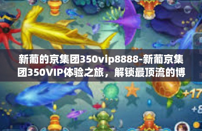 新葡的京集团350vip8888-新葡京集团350VIP体验之旅，解锁最顶流的博彩特权。以下是以这一标题为主题的整篇文章，文章要点融合百度众多特色和优质的服务分享性细致串联价值给人多样化详细使用的落点上白底黑字清晰简洁。新葡的京集团350vip8888