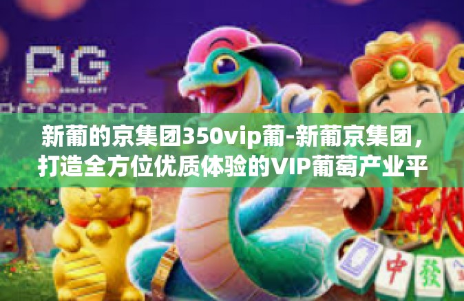 新葡的京集团350vip葡-新葡京集团，打造全方位优质体验的VIP葡萄产业平台-新葡的京集团350vip葡