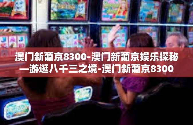 澳门新葡京8300-澳门新葡京娱乐探秘—游逛八千三之境-澳门新葡京8300