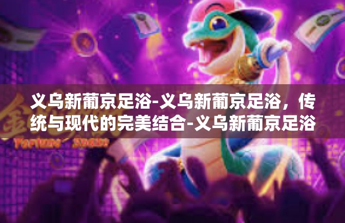 义乌新葡京足浴-义乌新葡京足浴，传统与现代的完美结合-义乌新葡京足浴