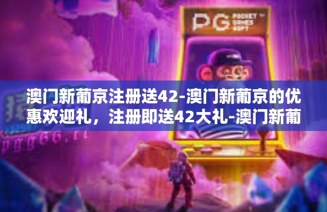 澳门新葡京注册送42-澳门新葡京的优惠欢迎礼，注册即送42大礼-澳门新葡京注册送42
