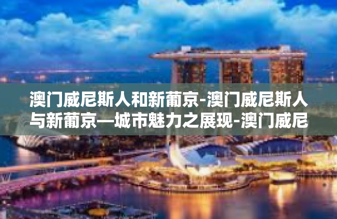 澳门威尼斯人和新葡京-澳门威尼斯人与新葡京—城市魅力之展现-澳门威尼斯人和新葡京