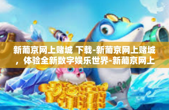 新葡京网上赌城 下载-新葡京网上赌城，体验全新数字娱乐世界-新葡京网上赌城 下载