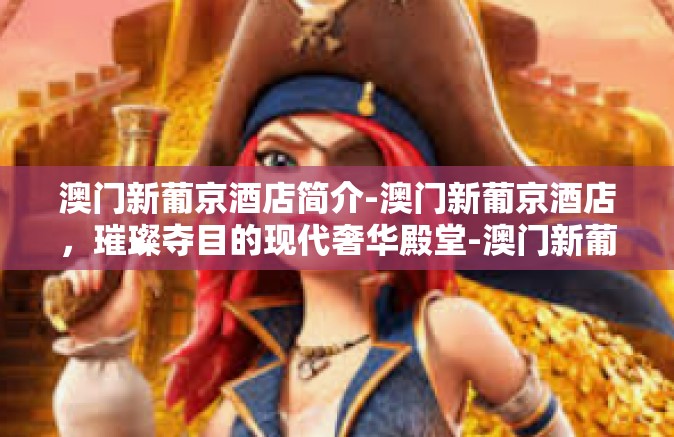 澳门新葡京酒店简介-澳门新葡京酒店，璀璨夺目的现代奢华殿堂-澳门新葡京酒店简介