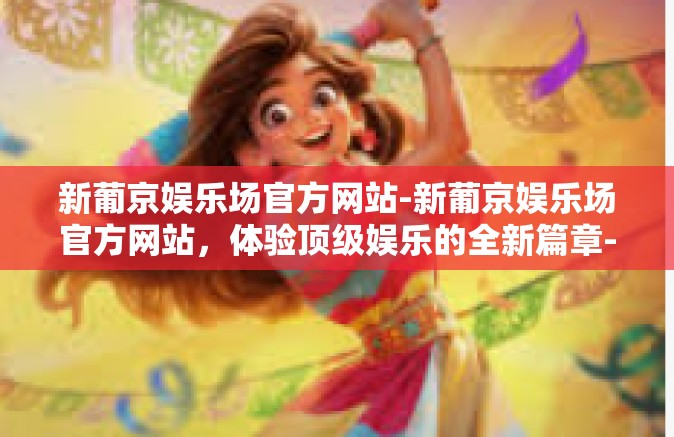 新葡京娱乐场官方网站-新葡京娱乐场官方网站，体验顶级娱乐的全新篇章-新葡京娱乐场官方网站