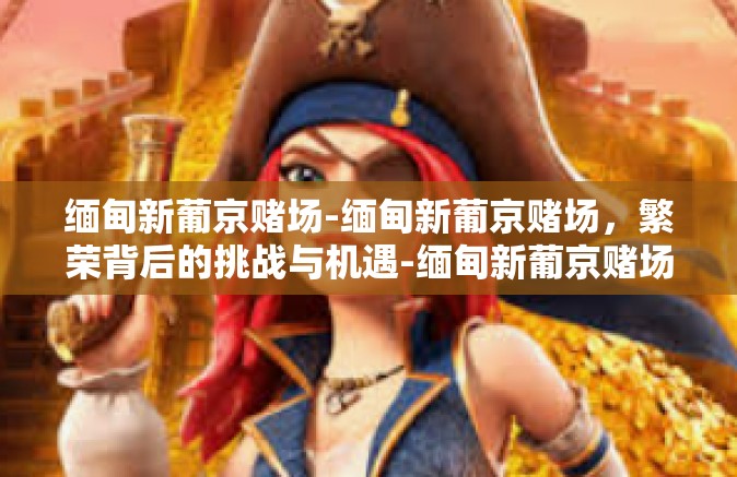 缅甸新葡京赌场-缅甸新葡京赌场，繁荣背后的挑战与机遇-缅甸新葡京赌场