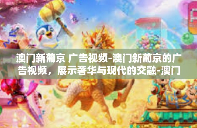 澳门新葡京 广告视频-澳门新葡京的广告视频，展示奢华与现代的交融-澳门新葡京 广告视频