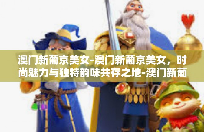 澳门新葡京美女-澳门新葡京美女，时尚魅力与独特韵味共存之地-澳门新葡京美女