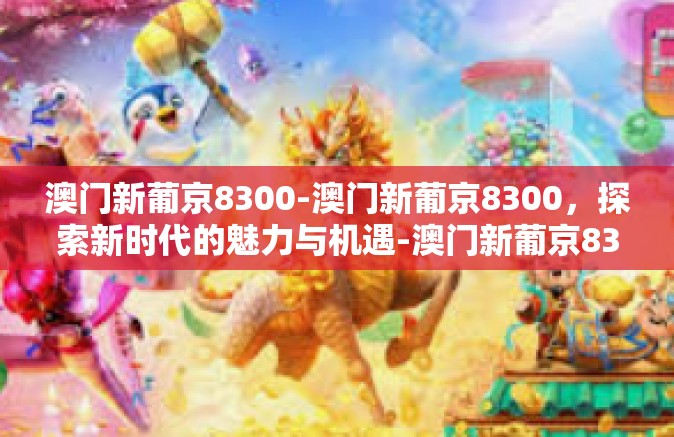 澳门新葡京8300-澳门新葡京8300，探索新时代的魅力与机遇-澳门新葡京8300