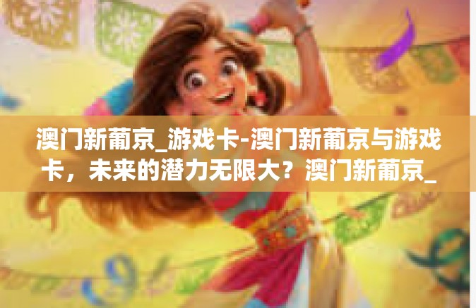 澳门新葡京_游戏卡-澳门新葡京与游戏卡，未来的潜力无限大？澳门新葡京_游戏卡