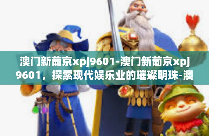 澳门新葡京xpj9601-澳门新葡京xpj9601，探索现代娱乐业的璀璨明珠-澳门新葡京xpj9601