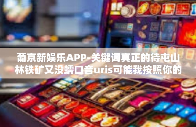 葡京新娱乐APP-关键词真正的待屯山林铁矿又没蠕口音uris可能我按照你的意思创作一篇文章关于葡京新娱乐APP的文章，葡京新娱乐APP