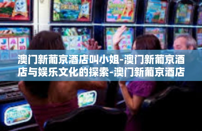澳门新葡京酒店叫小姐-澳门新葡京酒店与娱乐文化的探索-澳门新葡京酒店叫小姐