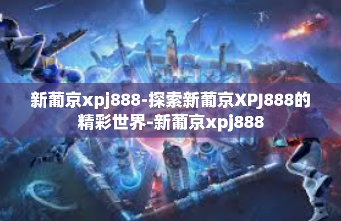 新葡京xpj888-探索新葡京XPJ888的精彩世界-新葡京xpj888