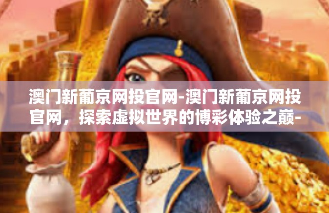 澳门新葡京网投官网-澳门新葡京网投官网,探索虚拟世界的博彩体验之巅-澳门新葡京网投官网 澳门新葡京网投官网-澳门新葡京网投官网,探索虚拟世界的博彩体验之巅-澳门新葡京网投官网