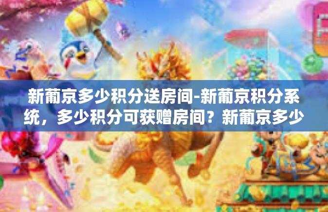 新葡京多少积分送房间-新葡京积分系统，多少积分可获赠房间？新葡京多少积分送房间