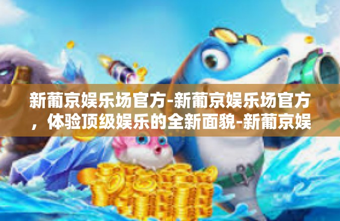 新葡京娱乐场官方-新葡京娱乐场官方，体验顶级娱乐的全新面貌-新葡京娱乐场官方