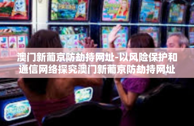 澳门新葡京防劫持网址-以风险保护和通信网络探究澳门新葡京防劫持网址的重要性-澳门新葡京防劫持网址