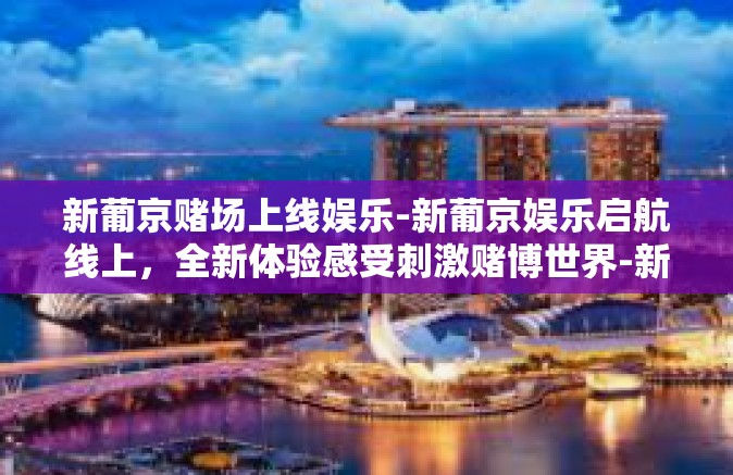 新葡京赌场上线娱乐-新葡京娱乐启航线上,全新体验感受刺激赌博世界-新葡京赌场上线娱乐 新葡京赌场上线娱乐-新葡京娱乐启航线上,全新体验感受刺激赌博世界-新葡京赌场上线娱乐